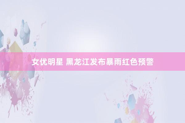 女优明星 黑龙江发布暴雨红色预警