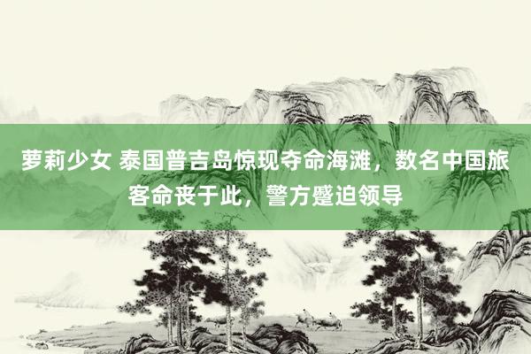 萝莉少女 泰国普吉岛惊现夺命海滩，数名中国旅客命丧于此，警方蹙迫领导