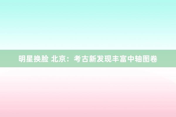 明星换脸 北京：考古新发现丰富中轴图卷