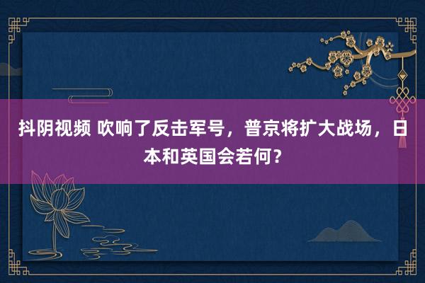 抖阴视频 吹响了反击军号，普京将扩大战场，日本和英国会若何？