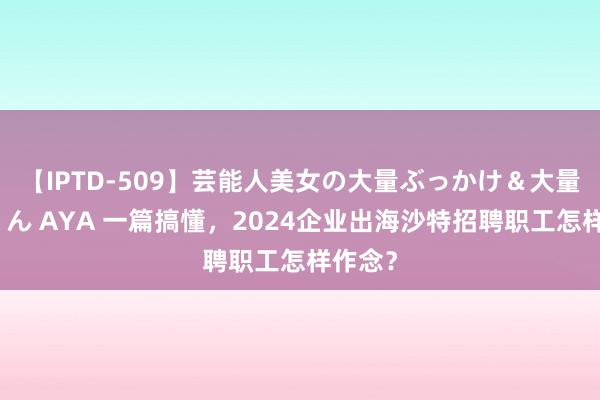 【IPTD-509】芸能人美女の大量ぶっかけ＆大量ごっくん AYA 一篇搞懂，2024企业出海沙特招聘职工怎样作念？