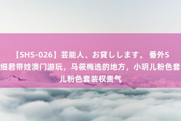 【SHS-026】芸能人、お貸しします。 番外SP 汪小菲细君带娃澳门游玩，马筱梅选的地方，小玥儿粉色套装权贵气