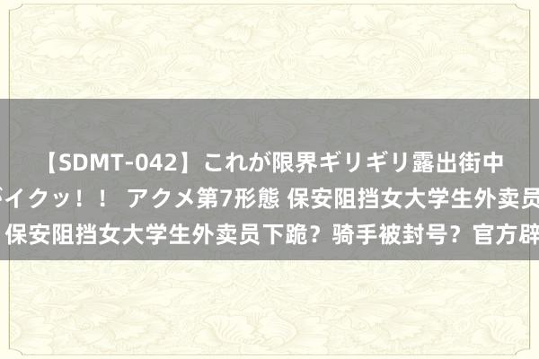 【SDMT-042】これが限界ギリギリ露出街中潮吹き アクメ自転車がイクッ!! アクメ第7形態 保安阻挡女大学生外卖员下跪?骑手被封号?官方辟谣