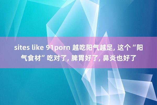 sites like 91porn 越吃阳气越足， 这个“阳气食材”吃对了， 脾胃好了， 鼻炎也好了