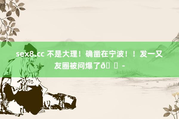 sex8.cc 不是大理!确凿在宁波!!发一又友圈被问爆了😭