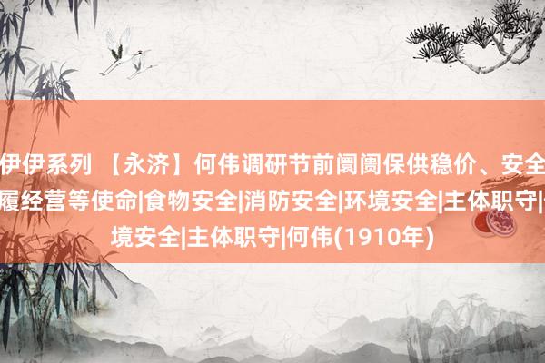 伊伊系列 【永济】何伟调研节前阛阓保供稳价、安全坐蓐、节庆步履经营等使命|食物安全|消防安全|环境安全|主体职守|何伟(1910年)