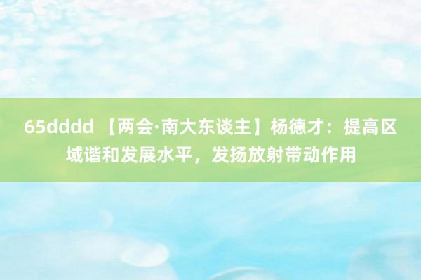65dddd 【两会·南大东谈主】杨德才：提高区域谐和发展水平，发扬放射带动作用