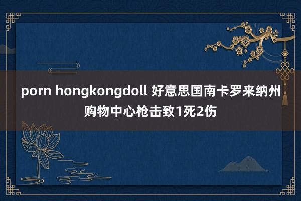 porn hongkongdoll 好意思国南卡罗来纳州购物中心枪击致1死2伤