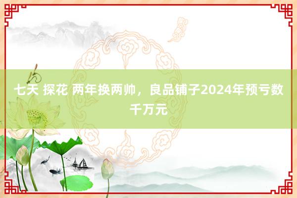七天 探花 两年换两帅，良品铺子2024年预亏数千万元