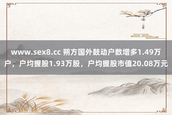 www.sex8.cc 朔方国外鼓动户数增多1.49万户，户均握股1.93万股，户均握股市值20.08万元