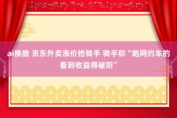 ai换脸 京东外卖涨价抢骑手 骑手称“跑网约车的看到收益得破防”