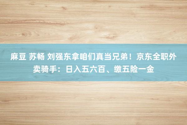 麻豆 苏畅 刘强东拿咱们真当兄弟！京东全职外卖骑手：日入五六百、缴五险一金
