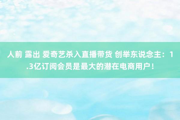 人前 露出 爱奇艺杀入直播带货 创举东说念主：1.3亿订阅会员是最大的潜在电商用户！