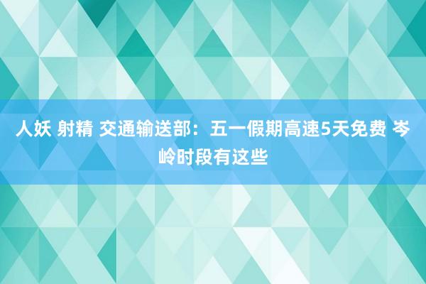 人妖 射精 交通输送部：五一假期高速5天免费 岑岭时段有这些