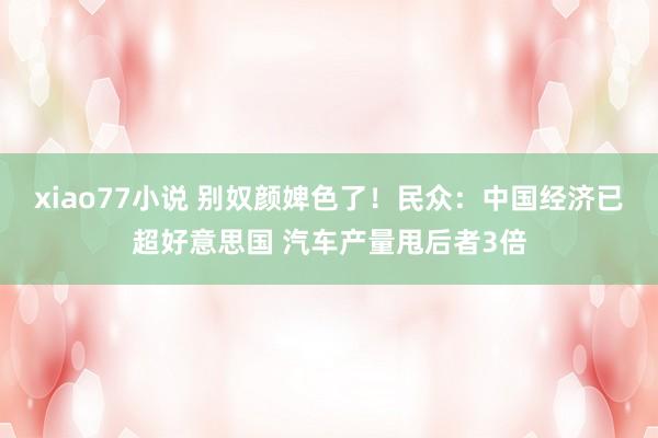 xiao77小说 别奴颜婢色了！民众：中国经济已超好意思国 汽车产量甩后者3倍