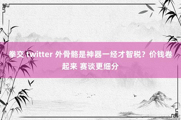 拳交 twitter 外骨骼是神器一经才智税？价钱卷起来 赛谈更细分