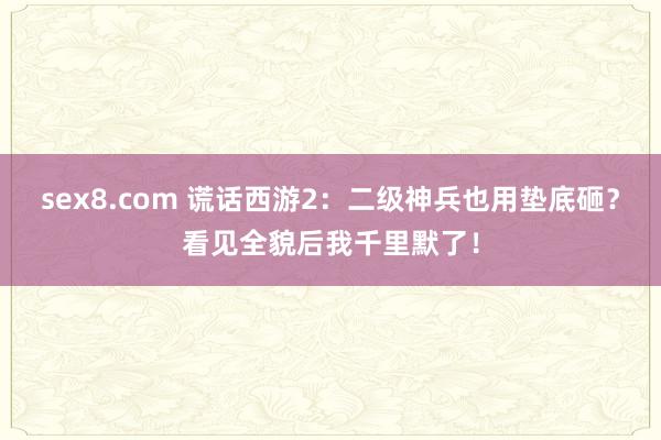 sex8.com 谎话西游2：二级神兵也用垫底砸？看见全貌后我千里默了！