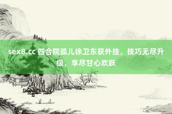 sex8.cc 四合院孤儿徐卫东获外挂，技巧无尽升级，享尽甘心欢跃