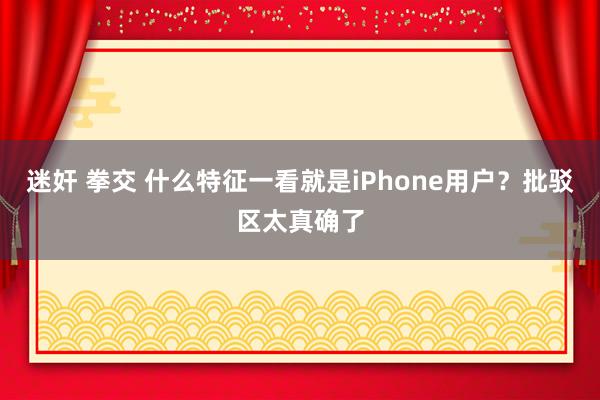 迷奸 拳交 什么特征一看就是iPhone用户？批驳区太真确了