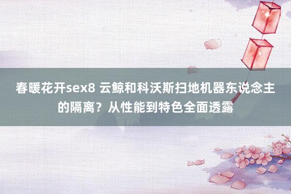 春暖花开sex8 云鲸和科沃斯扫地机器东说念主的隔离？从性能到特色全面透露