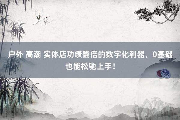 户外 高潮 实体店功绩翻倍的数字化利器，0基础也能松驰上手！