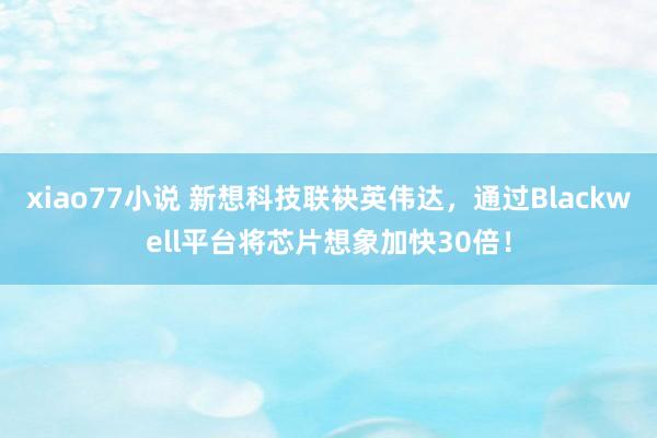 xiao77小说 新想科技联袂英伟达，通过Blackwell平台将芯片想象加快30倍！