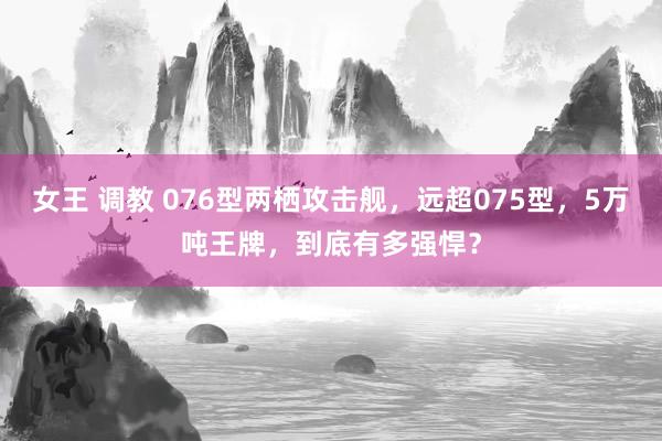 女王 调教 076型两栖攻击舰，远超075型，5万吨王牌，到底有多强悍？