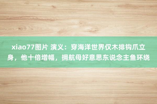 xiao77图片 演义：穿海洋世界仅木排钩爪立身，他十倍增幅，拥航母好意思东说念主鱼环绕