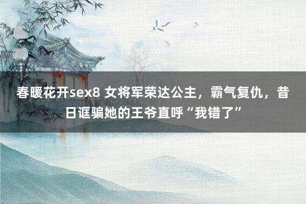 春暖花开sex8 女将军荣达公主，霸气复仇，昔日诓骗她的王爷直呼“我错了”