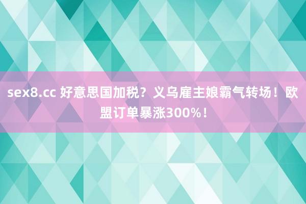 sex8.cc 好意思国加税？义乌雇主娘霸气转场！欧盟订单暴涨300%！