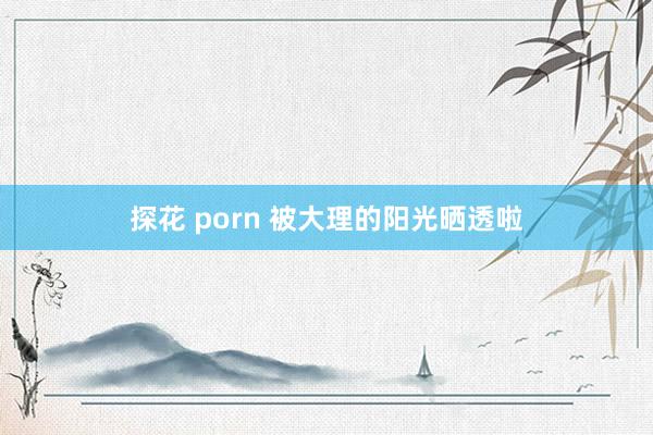 探花 porn 被大理的阳光晒透啦
