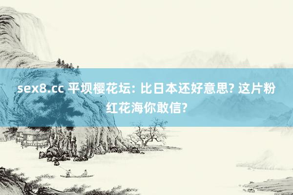 sex8.cc 平坝樱花坛: 比日本还好意思? 这片粉红花海你敢信?