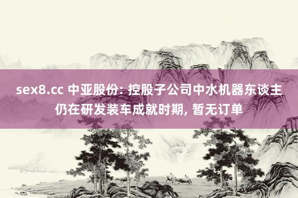sex8.cc 中亚股份: 控股子公司中水机器东谈主仍在研发装车成就时期， 暂无订单
