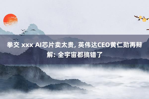 拳交 xxx AI芯片卖太贵， 英伟达CEO黄仁勋再辩解: 全宇宙都搞错了