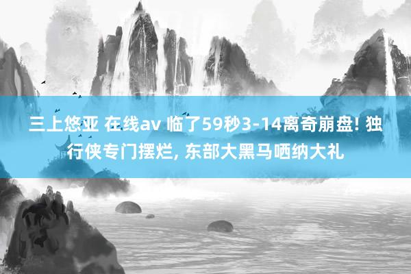 三上悠亚 在线av 临了59秒3-14离奇崩盘! 独行侠专门摆烂， 东部大黑马哂纳大礼