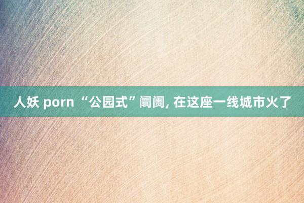人妖 porn “公园式”阛阓， 在这座一线城市火了