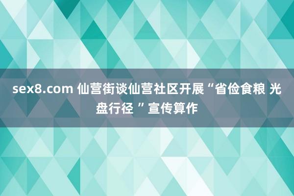 sex8.com 仙营街谈仙营社区开展“省俭食粮 光盘行径 ”宣传算作