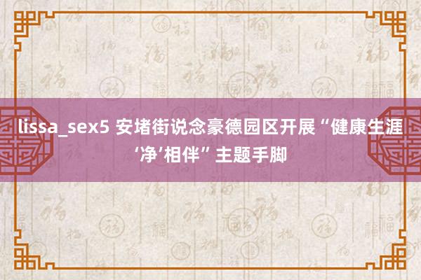 lissa_sex5 安堵街说念豪德园区开展“健康生涯‘净’相伴”主题手脚
