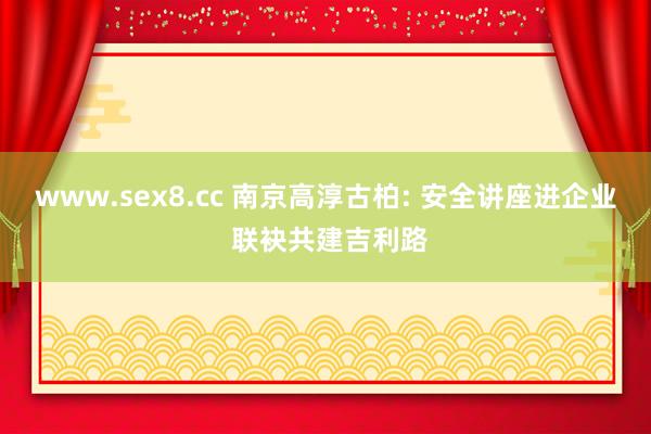 www.sex8.cc 南京高淳古柏: 安全讲座进企业 联袂共建吉利路