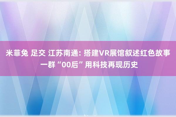 米菲兔 足交 江苏南通: 搭建VR展馆叙述红色故事 一群“00后”用科技再现历史