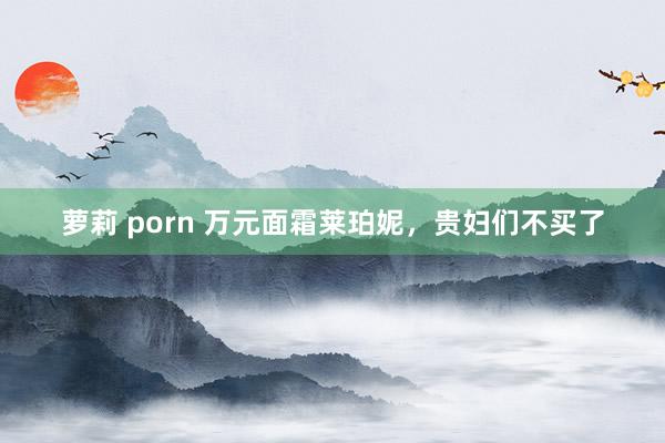 萝莉 porn 万元面霜莱珀妮，贵妇们不买了