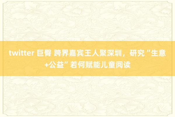 twitter 巨臀 跨界嘉宾王人聚深圳，研究“生意+公益”若何赋能儿童阅读