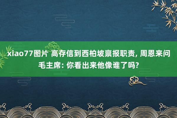 xiao77图片 高存信到西柏坡禀报职责， 周恩来问毛主席: 你看出来他像谁了吗?