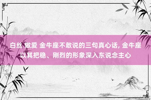 白丝 做爱 金牛座不敢说的三句真心话， 金牛座以其把稳、刚烈的形象深入东说念主心
