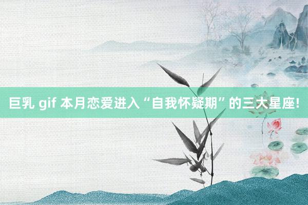 巨乳 gif 本月恋爱进入“自我怀疑期”的三大星座!