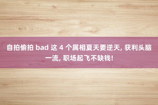 自拍偷拍 bad 这 4 个属相夏天要逆天， 获利头脑一流， 职场起飞不缺钱!