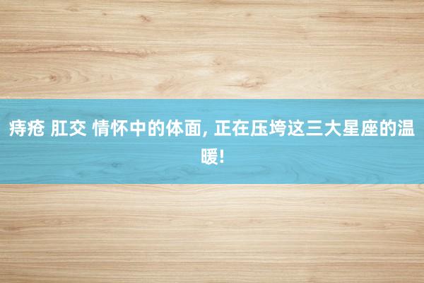 痔疮 肛交 情怀中的体面， 正在压垮这三大星座的温暖!