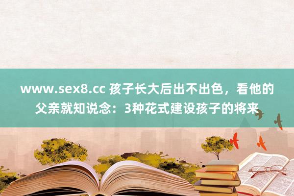 www.sex8.cc 孩子长大后出不出色，看他的父亲就知说念：3种花式建设孩子的将来