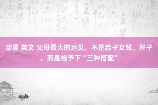 动漫 英文 父母最大的远见，不是给子女钱、屋子，而是给予下“三种搭配”