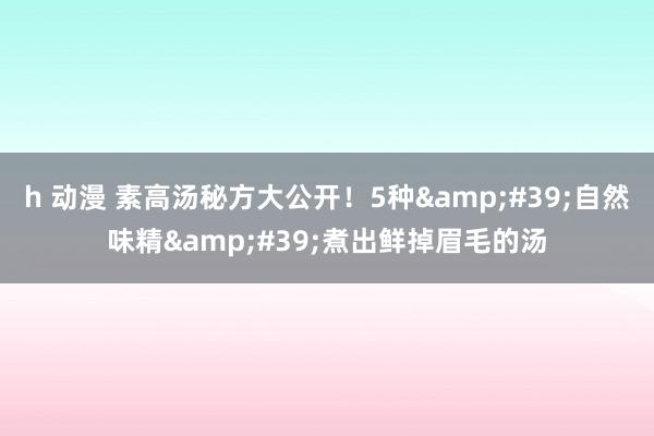 h 动漫 素高汤秘方大公开！5种&#39;自然味精&#39;煮出鲜掉眉毛的汤
